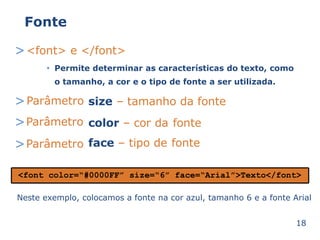 Fonte 
><font> e </font> 
Permite determinar as características • do texto, como 
o tamanho, a cor e o tipo de fonte a ser utilizada. 
>Parâmetro 
>Parâmetro 
>Parâmetro 
size – tamanho da fonte 
color – cor da 
fonte 
face – tipo de 
fonte 
<font color=“#0000FF” size=“6” face=“Arial”>Texto</font> 
Neste exemplo, colocamos a fonte na cor azul, tamanho 6 e a fonte Arial 
18 
 