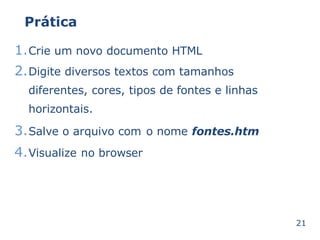 Prática 
1.Crie um novo documento HTML 
2.Digite diversos textos com tamanhos 
diferentes, cores, tipos de fontes e linhas 
horizontais. 
3.Salve o arquivo com o nome fontes.htm 
4.Visualize no browser 
21 
 
