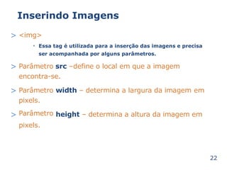 Inserindo Imagens 
> <img> 
Essa tag é utilizada para a inserção das imagens e precisa 
ser acompanhada por alguns parâmetros. 
• 
> Parâmetro src –define o local em que a imagem 
encontra-se. 
> Parâmetro 
pixels. 
Parâmetro 
pixels. 
width – determina a largura da imagem em 
> height – determina a altura da imagem em 
22 
 