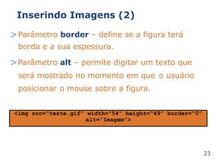 Inserindo Imagens (2) 
>Parâmetro border – define se a figura terá 
borda e a sua espessura. 
>Parâmetro alt – permite digitar um texto que 
será mostrado no momento em que o usuário 
posicionar o mouse sobre a figura. 
23 
<img src=“teste.gif” width=“54” height=“49” border=“0” 
alt=“Imagem”> 
 