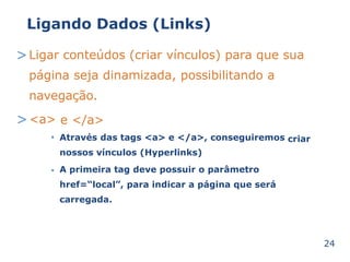 Ligando Dados (Links) 
>Ligar conteúdos (criar vínculos) para que sua 
página seja dinamizada, possibilitando a 
navegação. 
><a> 
• 
e </a> 
Através das tags <a> e </a>, conseguiremos 
nossos vínculos (Hyperlinks) 
A primeira tag deve possuir o parâmetro 
href=“local”, para indicar a página que será 
carregada. 
criar 
• 
24 
 