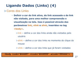 Ligando Dados (Links) (4) 
>Cores dos Links 
Definir a cor do link ativo, do link acessado e do link 
não visitado, para uma melhor compreensão e 
visualização na tela. Isso é possível através dos 
parâmetros link, vlink e alink, inseridos na tag 
<body>. 
>link – define a cor dos links ainda não visitados pelo 
usuário 
>alink – define a cor dos links no momento do clique do 
mouse 
>vlink – define a cor dos links que já foram visitados 
• 
27 
<body link=“#666FF” vlink=“#00FFFF” alink=“FF6666”> 
 
