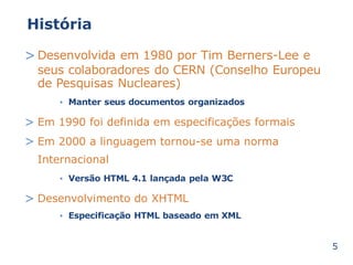 História 
>Desenvolvida em 1980 por Tim Berners-Lee e 
seus colaboradores do CERN (Conselho Europeu 
de Pesquisas Nucleares) 
Manter seus documentos • organizados 
> 
> 
Em 1990 foi definida em especificações formais 
Em 2000 a linguagem tornou-se uma norma 
Internacional 
• Versão HTML 4.1 lançada pela W3C 
> Desenvolvimento do XHTML 
• Especificação HTML baseado em XML 
5 
 