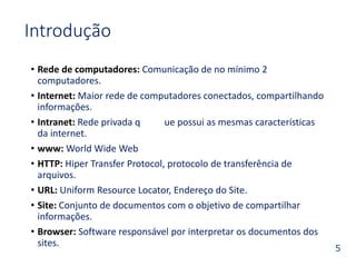 5 
Introdução 
• Rede de computadores: Comunicação de no mínimo 2 
computadores. 
• Internet: Maior rede de computadores conectados, compartilhando 
informações. 
• Intranet: Rede privada q ue possui as mesmas características 
da internet. 
• www: World Wide Web 
• HTTP: Hiper Transfer Protocol, protocolo de transferência de 
arquivos. 
• URL: Uniform Resource Locator, Endereço do Site. 
• Site: Conjunto de documentos com o objetivo de compartilhar 
informações. 
• Browser: Software responsável por interpretar os documentos dos 
sites. 
 