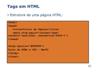 Tags em HTML 
>Estrutura de uma página HTML: 
10 
<html> 
<head> 
<title>Título da Página</title> 
<meta http-equiv=“Content-Type” 
content=“text/html; charset=iso-8859-1”> 
</head> 
<body bgcolor=“#FFFFFF”> 
Curso de HTML e CSS - NecTI 
</body> 
</html> 
 