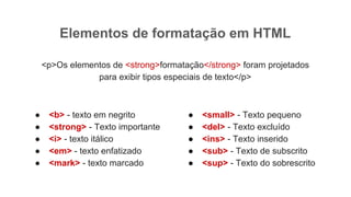 Elementos de formatação em HTML
<p>Os elementos de <strong>formatação</strong> foram projetados
para exibir tipos especiais de texto</p>
● <b> - texto em negrito
● <strong> - Texto importante
● <i> - texto itálico
● <em> - texto enfatizado
● <mark> - texto marcado
● <small> - Texto pequeno
● <del> - Texto excluído
● <ins> - Texto inserido
● <sub> - Texto de subscrito
● <sup> - Texto do sobrescrito
 