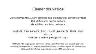 Elementos vazios
Os elementos HTML sem conteúdo são chamados de elementos vazios
<br> define uma quebra de linha
<br> define uma linha horizontal
<p>Este é um parágrafo<br /> com quebra de linha.</p>
<hr />
<p>Este é outro parágrafo.</p>
O HTML5 não exige que os elementos vazios sejam fechados. Mas se você quer uma
validação mais rigorosa, ou se você precisa tornar seu documento legível por analisadores
XML, você deve fechar todos os elementos HTML corretamente.
 