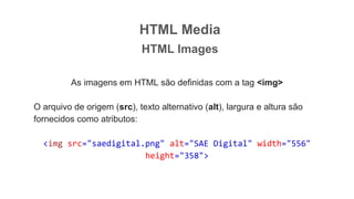 HTML Media
HTML Images
As imagens em HTML são definidas com a tag <img>
O arquivo de origem (src), texto alternativo (alt), largura e altura são
fornecidos como atributos:
<img src="saedigital.png" alt="SAE Digital" width="556"
height="358">
 