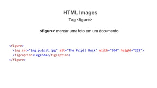 HTML Images
Tag <figure>
<figure> marcar uma foto em um documento
<figure>
<img src="img_pulpit.jpg" alt="The Pulpit Rock" width="304" height="228">
<figcaption>Legenda</figcaption>
</figure>
 