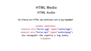 HTML Media
HTML Audio
Os Vídeos em HTML são definidas com a tag <audio>
<audio controls>
<source src="horse.ogg" type="audio/ogg">
<source src="horse.mp3" type="audio/mpeg">
Seu navegador não suporta a tag áudio.
</audio>
 