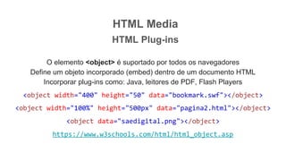 HTML Media
HTML Plug-ins
O elemento <object> é suportado por todos os navegadores
Define um objeto incorporado (embed) dentro de um documento HTML
Incorporar plug-ins como: Java, leitores de PDF, Flash Players
<object width="400" height="50" data="bookmark.swf"></object>
<object width="100%" height="500px" data="pagina2.html"></object>
<object data="saedigital.png"></object>
https://www.w3schools.com/html/html_object.asp
 