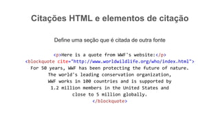 Citações HTML e elementos de citação
Define uma seção que é citada de outra fonte
<p>Here is a quote from WWF's website:</p>
<blockquote cite="http://www.worldwildlife.org/who/index.html">
For 50 years, WWF has been protecting the future of nature.
The world's leading conservation organization,
WWF works in 100 countries and is supported by
1.2 million members in the United States and
close to 5 million globally.
</blockquote>
 