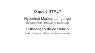 O que é HTML?
Hypertext Markup Language
(Linguagem de Marcação de Hipertexto)
Publicação de conteúdo
(texto, imagens, vídeos, áudio etc) na web
 