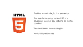 Facilitar a manipulação dos elementos
Fornece ferramentas para o CSS e o
Javascript fazerem seu trabalho da melhor
possível
Semântica com menos códigos
Retro compatibilidade
 