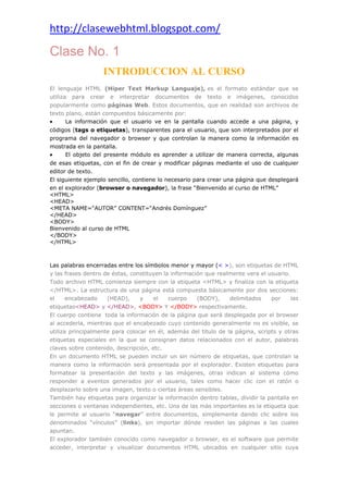 http://clasewebhtml.blogspot.com/
 
Clase No. 1
INTRODUCCION AL CURSO
El lenguaje HTML (Hiper Text Markup Languaje), es el formato estándar que se
utiliza para crear e interpretar documentos de texto e imágenes, conocidos
popularmente como páginas Web. Estos documentos, que en realidad son archivos de
texto plano, están compuestos básicamente por:
• La información que el usuario ve en la pantalla cuando accede a una página, y
códigos (tags o etiquetas), transparentes para el usuario, que son interpretados por el
programa del navegador o browser y que controlan la manera como la información es
mostrada en la pantalla.
• El objeto del presente módulo es aprender a utilizar de manera correcta, algunas
de esas etiquetas, con el fin de crear y modificar páginas mediante el uso de cualquier
editor de texto.
El siguiente ejemplo sencillo, contiene lo necesario para crear una página que desplegará
en el explorador (browser o navegador), la frase “Bienvenido al curso de HTML”
<HTML>
<HEAD>
<META NAME=“AUTOR” CONTENT=“Andrés Domínguez”
</HEAD>
<BODY>
Bienvenido al curso de HTML
</BODY>
</HTML>
Las palabras encerradas entre los símbolos menor y mayor (< >), son etiquetas de HTML
y las frases dentro de éstas, constituyen la información que realmente vera el usuario.
Todo archivo HTML comienza siempre con la etiqueta <HTML> y finaliza con la etiqueta
</HTML>. La estructura de una página está compuesta básicamente por dos secciones:
el encabezado (HEAD), y el cuerpo (BODY), delimitados por las
etiquetas<HEAD> y </HEAD>, <BODY> Y </BODY> respectivamente.
El cuerpo contiene toda la información de la página que será desplegada por el browser
al accederla, mientras que el encabezado cuyo contenido generalmente no es visible, se
utiliza principalmente para colocar en él, además del titulo de la página, scripts y otras
etiquetas especiales en la que se consignan datos relacionados con el autor, palabras
claves sobre contenido, descripción, etc.
En un documento HTML se pueden incluir un sin número de etiquetas, que controlan la
manera como la información será presentada por el explorador. Existen etiquetas para
formatear la presentación del texto y las imágenes, otras indican al sistema cómo
responder a eventos generados por el usuario, tales como hacer clic con el ratón o
desplazarlo sobre una imagen, texto o ciertas áreas sensibles.
También hay etiquetas para organizar la información dentro tablas, dividir la pantalla en
secciones o ventanas independientes, etc. Una de las más importantes es la etiqueta que
le permite al usuario “navegar” entre documentos, simplemente dando clic sobre los
denominados “vínculos” (links), sin importar dónde residen las páginas a las cuales
apuntan.
El explorador también conocido como navegador o browser, es el software que permite
acceder, interpretar y visualizar documentos HTML ubicados en cualquier sitio cuya
 