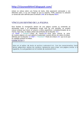 http://clasewebhtml.blogspot.com/
 
enlace se coloca sobre una franja de texto, ésta aparecerá subrayada y con
diferente color; si es una imagen la que lo soporta, HTML entonces le colocará
un borde del color definido para el atributo LINK de la etiqueta BODY.
VÍNCULOS DENTRO DE LA PÁGINA
Para facilitar la navegación dentro de una página cuando su contenido es
demasiado largo y al desplegarla ocupa más de una pantalla, se pueden
colocar enlaces que lleven al usuario a sitios específicos o predeterminados de la
misma. Para esto, se deben utilizar dos atributos de la etiqueta <A>:
<A NAME = "nombre">Texto de marca</A> sirve para marcar la zona
de nuestra página a la cual saltará el explorador cuando demos clic sobre el enlace
definido por la etiqueta <A HREF = "#nombre">Texto de enlace</A> que es la que
en realidad contiene el enlace.
EJERCICIO 3
 