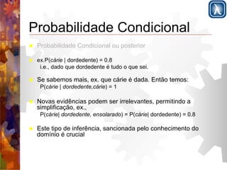 Probabilidade Condicional 
! Probabilidade Condicional ou posterior 
! ex.P(cárie | dordedente) = 0.8 
i.e., dado que dordedente é tudo o que sei. 
! Se sabemos mais, ex. que cárie é dada. Então temos: 
P(cárie | dordedente,cárie) = 1 
! Novas evidências podem ser irrelevantes, permitindo a 
simplificação, ex., 
P(cárie| dordedente, ensolarado) = P(cárie| dordedente) = 0.8 
! Este tipo de inferência, sancionada pelo conhecimento do 
domínio é crucial 
 