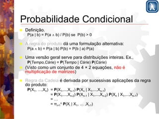 Probabilidade Condicional 
! Definição. 
P(a | b) = P(a ∧ b) / P(b) se P(b) > 0 
! A regra do produto dá uma formulação alternativa: 
P(a ∧ b) = P(a | b) P(b) = P(b | a) P(a) 
! Uma versão geral serve para distribuições inteiras. Ex., 
P(Tempo,Cárie) = P(Tempo | Cárie) P(Cárie) 
! (Visto como um conjunto de 4 × 2 equações, não é 
multiplicação de matrizes) 
! Regra da Cadeia é derivada por sucessivas aplicações da regra 
do produto: 
P(X1, …,Xn) = P(X1,...,Xn-1) P(Xn | X1,...,Xn-1) 
= P(X1,...,Xn-2) P(Xn-1 | X1,...,Xn-2) P(Xn | X1,...,Xn-1) 
= … 
= πi=n 1 
P(Xi | X1, … ,Xi-1) 
 