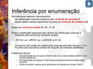 Inferência por enumeração 
Normalmente estamos interessandos: 
Na distribuição conjunta posterior das variáveis de consulta Y 
sendo dados valores específicos (e) para as variáveis de evidência E 
Sejam as variáveis ocultas H = X - Y - E 
Então a totalização esperada dos valores da distribuição conjunta é 
realizada pela soma das variáveis ocultas: 
P(Y | E = e) = αP(Y,E = e) = αΣhP(Y,E= e, H = h) 
! Os termos são partes da distribuição conjunta pelo fato de que Y, E e 
H juntos são exaustivos dentro do conjunto de variáveis aleatórias. 
Problemas óbvios: 
1. Complexidade do pior caso é O(dn) onde d é a maior aridade (domínio da 
variável aleatória) 
2. Complexidade de espaço é O(dn) para armazenamento da distribuição 
conjunta 
3. Como encontrar valores para elementos de entrada em ordem O(dn)? 
 