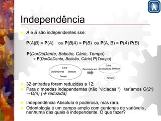 Independência 
! A e B são independentes sse: 
P(A|B) = P(A) ou P(B|A) = P(B) ou P(A, B) = P(A) P(B) 
P(DorDeDente, Boticão, Cárie, Tempo) 
= P(DorDeDente, Boticão, Cárie) P(Tempo) 
! 32 entradas foram reduzidas a 12; 
! Para n moedas independentes (não “viciadas “) teríamos O(2n) 
→O(n) (! reduzida) 
! Independência Absoluta é poderosa, mas rara. 
! Odontologia é um campo amplo com centenas de variáveis , 
nenhuma das quais é independente. O que fazer? 
 