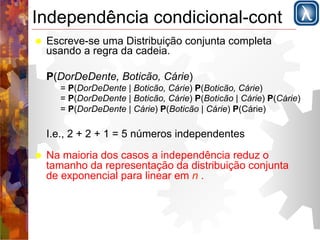 Independência condicional-cont 
! Escreve-se uma Distribuição conjunta completa 
usando a regra da cadeia. 
P(DorDeDente, Boticão, Cárie) 
= P(DorDeDente | Boticão, Cárie) P(Boticão, Cárie) 
= P(DorDeDente | Boticão, Cárie) P(Boticão | Cárie) P(Cárie) 
= P(DorDeDente | Cárie) P(Boticão | Cárie) P(Cárie) 
I.e., 2 + 2 + 1 = 5 números independentes 
! Na maioria dos casos a independência reduz o 
tamanho da representação da distribuição conjunta 
de exponencial para linear em n . 
 