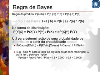 Regra de Bayes 
! Regra do produto: P(a∧b) = P(a | b) P(b) = P(b | a) P(a) 
⇒ Regra de Bayes: P(a | b) = P(b | a) P(a) / P(b) 
! Na forma de distribuição: 
P(Y|X) = P(X|Y) P(Y) / P(X) = αP(X|Y) P(Y) 
! Útil para determinação de uma probabilidade de 
diagnóstico a partir da probabilidade causal: 
! P(Causa|Efeito) = P(Efeito|Causa) P(Causa) / P(Efeito) 
! E.g., seja M para o fator de alguém estar com meningite, S 
para ter o percoço rígido: 
P(m|s) = P(s|m) P(m) / P(s) = 0.8 × 0.0001 / 0.1 = 0.0008 
 