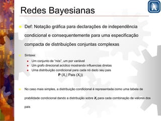 Redes Bayesianas 
! Def: Notação gráfica para declarações de independência 
condicional e consequentemente para uma especificação 
compacta de distribuições conjuntas complexas 
! Sintaxe: 
! Um conjunto de “nós”, um por variável 
! Um grafo direcional acíclico mostrando influencias diretas 
! Uma distribuição condicional para cada nó dado seu pais 
P (Xi | Pais (Xi)) 
! No caso mais simples, a distribuição condicional é representada como uma tabela de 
prabilidade condicional dando a distribução sobre Xi para cada combinação de valores dos 
pais 
 