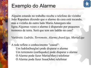 Exemplo do Alarme 
Alguém estando no trabalho recebe o telefone do vizinho 
João Rapadura dizendo que o alarme da casa está tocando, 
mas a vizinha do outro lado Maria Amargura não 
ligou.Algumas vezes o alarme é disparado por pequenos 
tremores de terra. Será que tem um ladrão na casa? 
Variáveis: Ladrão, Terremoto, Alarme,JoaoLiga, MariaLiga 
A rede reflete o conhecimento "causal": 
Um ladrão(burglar) pode disparar o alarme 
Um terremoto (earthquake) pode disparar o alarme 
O Alarme pode fazer Maria(Mary) telefonar 
O Alarme pode fazer Joao(John) telefonar 
 