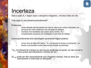Incerteza 
Seja a ação At = seguir para o aeroporto chegando t minutos antes do vôo 
Esta ação At nos deixará pontualmente? 
Problemas: 
1. observalidade parcial (estado da rodovia, planos de outros motoristas, etc.) 
2. sensores de ruído (relatórios com situação do tráfego) 
3. incerteza nos resultados das ações (pneu furado, etc.) 
4. complexidade excessiva da modelagem e previsão do tráfego. 
Consequentemente uma abordagem puramente lógica poderia: 
1. correr risco de falsa afirmativa: “A25 me deixará à tempo no aeroporto”, ou 
2. levará a conclusões muitos fracas para tomada de decisões: 
“A25 me deixará lá a tempo se não houver acidentes na ponte, se não chover e 
meus pneus permanecerem intactos etc etc.” 
(A1440 pode ser dito razoavelmente que chegarei a tempo, mas eu teria que 
permanecer a noite toda no aeroporto …) 
 