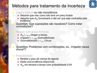 Métodos para tratamento da Incerteza 
! Logica Default ou não monotônica: 
! Assumir que meu carro não terá um pneu furado 
! Assumir que A25 funcionará a não ser que seja contradita pela 
evidência 
! Questões: Que suposições são razoáveis? Como tratar 
contradições? 
! Regras com graus fictícios: 
! A25 |→0.3 chegar a tempo 
! Irrigador |→ 0.99 GramaMolhada 
! GramaMolhada |→ 0.7 Chuva 
! Questões: Problemas com combinações, ex., Irrigador causa 
chuva?? 
! Probabilidade 
! Modela o grau de crença do agente 
! Dada uma evidência disponível, 
! A25 me deixará a tempo com probabilidade 0.04 
 