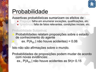 Probabilidade 
Assertivas probabilisticas sumarizam os efeitos de : 
! Preguiça: falha em enumerar exceções, qualificações, etc. 
! Ignorância: falta de fatos relevantes, condições iniciais, etc. 
Probabilidade Subjetiva: 
! Probabilidades relatam proposições sobre o estado 
de conhecimento do agente 
! ex. P(A25 | não houve acidentes) = 0.06 
Isto não são afirmações sobre o mundo. 
Probabilidades de proposições podem mudar de acordo 
com novas evidências: 
ex., P(A25 | não houve acidentes as 5h)= 0.15 
 