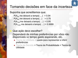Tomando decisões em face da incerteza 
Suponha que acreditemos que: 
P(A25 me deixará a tempo| …) = 0.04 
P(A90 me deixará a tempo|…) = 0.70 
P(A120 me deixará a tempo| …) = 0.95 
P(A1440 me deixará a tempo| …) = 0.9999 
! Que ação devo escolher? 
Dependerá de minhas preferências por vôos não 
disponíveis vc tempo gasto esperando, etc. 
! Teoria da Utilidade é usada para representar e inferir 
preferências 
! Teoria da Decisão = Teoria da Probabilidade + Teoria da 
Utilidade 
 