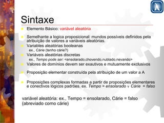 Sintaxe 
! Elemento Básico: variável aleatória 
! Semelhante a logica proposicional: mundos possíveis definidos pela 
atribuição de valores a variáveis aleatórias. 
! Variables aleatórias booleanas 
ex., Cárie (tenho cárie?) 
! Variáveis aleatórias discretas 
ex., Tempo pode ser: <ensolarado,chovendo,nublado,nevando> 
! Valores de domínios devem ser exautivos e mutuamente exclusivos 
! Proposição elementar construída pela atribuição de um valor a A 
! Proposições complexas formadas a partir de proposições elementares 
e conectivos lógicos padrões. ex. Tempo = ensolarado ∨ Cárie = falso 
variável aleatória: ex., Tempo = ensolarado, Cárie = falso 
(abreviado como cárie) 
 