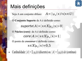 Mais definições 
Seja A um conjunto difuso: A={a x/x∣x∈U} 
O Conjunto Suporte de A é definido como: 
suporteA={x∈X∣a x0} 
O Núcleo (core) de A é definido como: 
coreA={x∈X∣a x=1} 
O ponto de crossover é definido como: 
x∈X∣a x=0,5 
 
