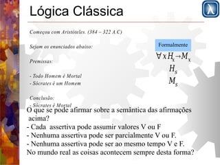 Lógica Clássica 
Começou com Aristóteles. (384 – 322 A.C) 
Sejam os enunciados abaixo: 
Premissas: 
- Todo Homem é Mortal 
- Sócrates é um Homem 
Conclusão: 
- Sócrates é Mortal 
Formalmente 
∀xHxMx 
Hs 
Ms 
O que se pode afirmar sobre a semântica das afirmações 
acima? 
- Cada assertiva pode assumir valores V ou F 
- Nenhuma assertiva pode ser parcialmente V ou F. 
- Nenhuma assertiva pode ser ao mesmo tempo V e F. 
No mundo real as coisas acontecem sempre desta forma? 
 