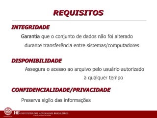 REQUISITOS  INTEGRIDADE   Garantia  que o conjunto de dados não foi alterado  durante transferência entre sistemas/computadores DISPONIBILIDADE  Assegura o acesso ao arquivo pelo usuário autorizado  a qualquer tempo CONFIDENCIALIDADE/PRIVACIDADE     Preserva sigilo das informações  