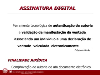ASSINATURA DIGITAL   Ferramenta tecnológica de  autenticação de autoria  e  validação da manifestação da vontade ,  associando um indivíduo a uma declaração de vontade  veiculada  eletronicamente   Fabiano Menke   FINALIDADE JURÍDICA   Comprovação de autoria de um documento eletrônico 