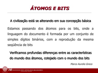 ÁTOMOS E BITS   A civilização está se alterando em sua concepção básica Estamos passando dos átomos para os bits, onde a linguagem do documento é formada por um conjunto de simples dígitos binários, com a reprodução da mesma seqüência de bits Verificamos profundas diferenças entre as características do mundo dos átomos, cotejado com o mundo dos bits Marco Aurelio Greco   