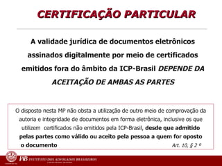 CERTIFICAÇÃO PARTICULAR  A validade jurídica de documentos eletrônicos assinados digitalmente por meio de certificados emitidos fora do âmbito da ICP-Brasil  DEPENDE DA ACEITAÇÃO DE AMBAS AS PARTES O disposto nesta MP não obsta a utilização de outro meio de comprovação da autoria e integridade de documentos em forma eletrônica, inclusive os que utilizem  certificados não emitidos pela ICP-Brasil,  desde que admitido pelas partes como válido ou aceito pela pessoa a quem for oposto o documento   Art. 10, § 2 º 