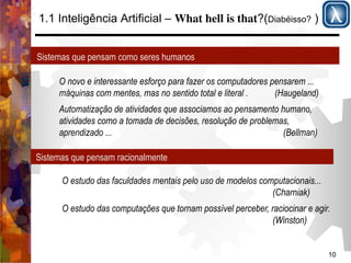 10 
1.1 Inteligência Artificial – What hell is that?(Diabéisso? ) 
Sistemas que pensam como seres humanos 
O novo e interessante esforço para fazer os computadores pensarem ... 
máquinas com mentes, mas no sentido total e literal . (Haugeland) 
Automatização de atividades que associamos ao pensamento humano, 
atividades como a tomada de decisões, resolução de problemas, 
aprendizado ... (Bellman) 
Sistemas que pensam racionalmente 
O estudo das faculdades mentais pelo uso de modelos computacionais... 
(Charniak) 
O estudo das computações que tornam possível perceber, raciocinar e agir. 
(Winston) 
 