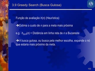 102 
3.9 Greedy Search (Busca Gulosa) 
Função de avaliação h(n) (Heurística) 
$ Estima o custo de n para a meta mais próxima 
e.g. hDLR(n) = Distância em linha reta de n a Bucareste 
$A busca gulosa, ou busca pela melhor escolha, expande o nó 
que estaria mais próximo da meta. 
 
