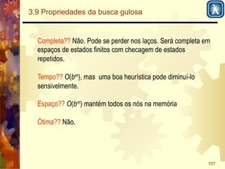 107 
3.9 Propriedades da busca gulosa 
Completa?? Não. Pode se perder nos laços. Será completa em 
espaços de estados finitos com checagem de estados 
repetidos. 
Tempo?? O(bm), mas uma boa heurística pode diminuí-lo 
sensivelmente. 
Espaço?? O(bm) mantém todos os nós na memória 
Ótima?? Não. 
 