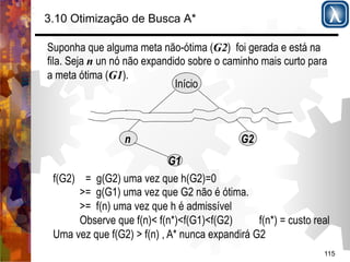 3.10 Otimização de Busca A* 
Suponha que alguma meta não-ótima (G2) foi gerada e está na 
fila. Seja n un nó não expandido sobre o caminho mais curto para 
a meta ótima (G1). 
115 
Início 
n G2 
G1 
f(G2) = g(G2) uma vez que h(G2)=0 
>= g(G1) uma vez que G2 não é ótima. 
>= f(n) uma vez que h é admissível 
Observe que f(n)< f(n*)<f(G1)<f(G2) f(n*) = custo real 
Uma vez que f(G2) > f(n) , A* nunca expandirá G2 
 