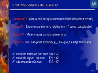 117 
3.10 Propriedades de Busca A* 
Completa?? - Sim, a não ser que existam infinitos nós com f <= f(G) 
Tempo?? - Exponencial em [erro relativo em h * comp. da solução] 
Espaço?? - Matém todos os nós na memória 
Ótima?? - Sim, não pode expandir fi+1 até que fi esteja terminada. 
A* expande todos os nós com f(n) < C* 
A* expande algum nó com f(n) = C* 
A* não expande nós com f(n) > C* 
 