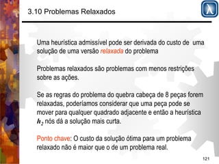 121 
3.10 Problemas Relaxados 
Uma heurística admissível pode ser derivada do custo de uma 
solução de uma versão relaxada do problema 
Problemas relaxados são problemas com menos restrições 
sobre as ações. 
Se as regras do problema do quebra cabeça de 8 peças forem 
relaxadas, poderíamos considerar que uma peça pode se 
mover para qualquer quadrado adjacente e então a heurística 
h2 nós dá a solução mais curta. 
Ponto chave: O custo da solução ótima para um problema 
relaxado não é maior que o de um problema real. 
 