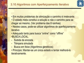 122 
3.10 Algoritmos com Aperfeiçoamento Iterativo 
• Em muitos problemas de otimização o caminho é irrelevante. 
• O estado meta constitui a solução e não o caminho para se 
chegar ao mesmo. (Ver problema das 8 rainhas) 
• Nestes casos, pode-se utilizar algoritmos de aperfeiçoamento 
iterativo 
• Adequado tanto para busca “online” como “offline” 
• BUSCA LOCAL. 
- Subida da encosta 
- Têmpera simulada 
- Busca em feixe (Algoritmos genéticos) 
• Princípio: Manter-se um único estado e tentar melhorá-lo 
iterativamente. 
 