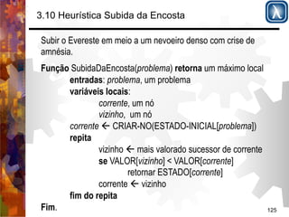 125 
3.10 Heurística Subida da Encosta 
Subir o Evereste em meio a um nevoeiro denso com crise de 
amnésia. 
Função SubidaDaEncosta(problema) retorna um máximo local 
entradas: problema, um problema 
variáveis locais: 
corrente, um nó 
vizinho, um nó 
corrente ' CRIAR-NO(ESTADO-INICIAL[problema]) 
repita 
vizinho ' mais valorado sucessor de corrente 
se VALOR[vizinho] < VALOR[corrente] 
retornar ESTADO[corrente] 
corrente ' vizinho 
fim do repita 
Fim. 
 