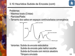 126 
3.10 Heurística Subida da Encosta (cont) 
Problemas: 
- Máximos locais (Cristas) 
- Planícies/Platôs 
- Tamanho dos saltos em espaços contínuos/baixa convergência 
Variantes: Subida da encosta estocástica 
Subida da encosta pela melhor escolha 
Subida da Encosta com reinício aleatório 
Têmpera simulada 
 