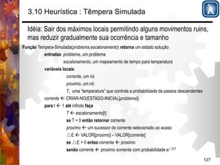 3.10 Heurística : Têmpera Simulada 
Idéia: Sair dos máximos locais permitindo alguns movimentos ruins, 
mas reduzir gradualmente sua ocorrência e tamanho 
Função Tempera-Simulada(problema,escalonamento) retorna um estado solução 
127 
entradas: problema, um problema 
escalonamento, um mapeamento de tempo para temperatura 
variáveis locais: 
corrente, um nó 
proximo, um nó 
T, uma “temperatura” que controla a probabilidade de passos descendentes 
corrente ' CRIAR-NO(ESTADO-INICIAL[problema]) 
para t ' 1 até infinito faça 
T ' escalonamento[t] 
se T = 0 então retornar corrente 
proximo ' um sucessor de corrente selecionado ao acaso 
△E ' VALOR[proximo] – VALOR[corrente] 
se △E > 0 entao corrente ' proximo 
senão corrente ' proximo somente com probabilidade e△E/T 
 