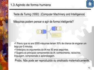 " Previu que no ano 2000 máquinas teriam 30% de chance de enganar um 
leigo por 5 minutos. 
" Antecipou os argumentos da IA nos 50 anos seguintes. 
" Sugeriu os principais componentes da IA: conhecimento, raciocínio, 
linguagem, compreensão e aprendizagem. 
Probs. Não pode ser reproduzido ou analisado matematicamente. 
13 
1.3 Agindo de forma humana 
Teste de Turing (1950) (Computer Machinery and Intelligence) 
Máquinas podem pensar e agir de forma inteligente? 
Seis disciplinas da IA!!!!. 
 